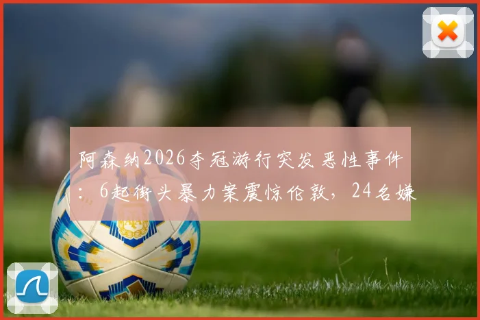 阿森纳2026夺冠游行突发恶性事件:6起街头暴力案震惊伦敦,24名嫌疑人被警方逮捕并指控