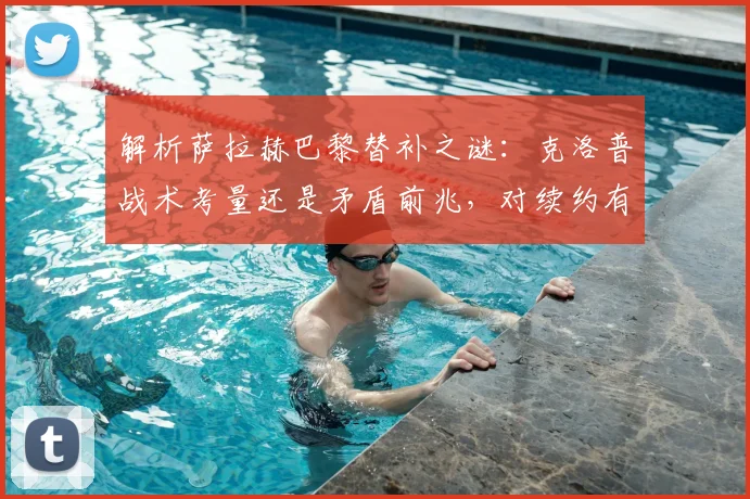 解析萨拉赫巴黎替补之谜：克洛普战术考量还是矛盾前兆，对续约有何影响？