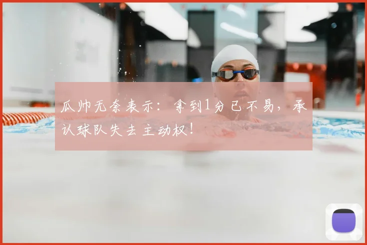 瓜帅无奈表示：拿到1分已不易，承认球队失去主动权！