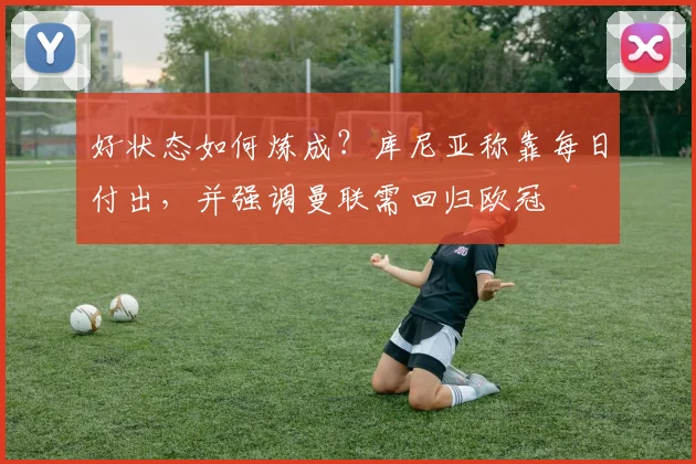 好状态如何炼成?库尼亚称靠每日付出,并强调曼联需回归欧冠