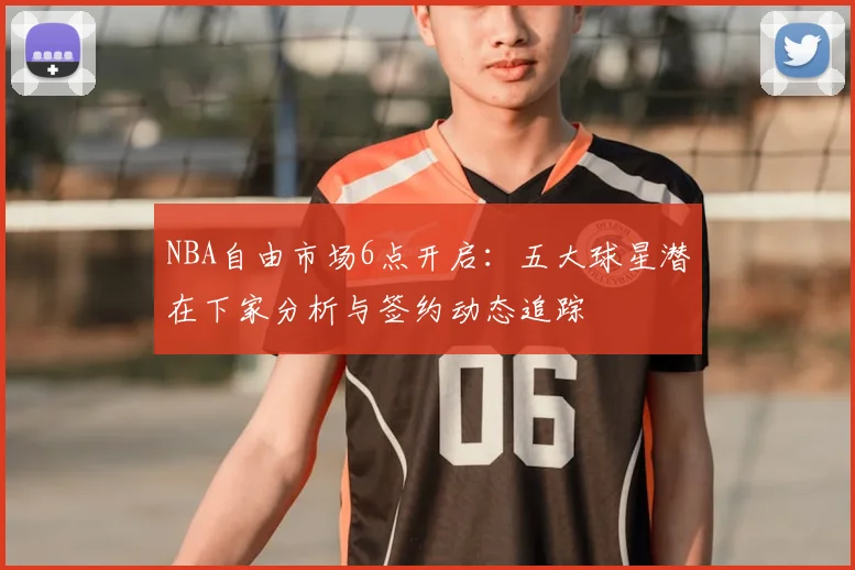 NBA自由市场6点开启：五大球星潜在下家分析与签约动态追踪