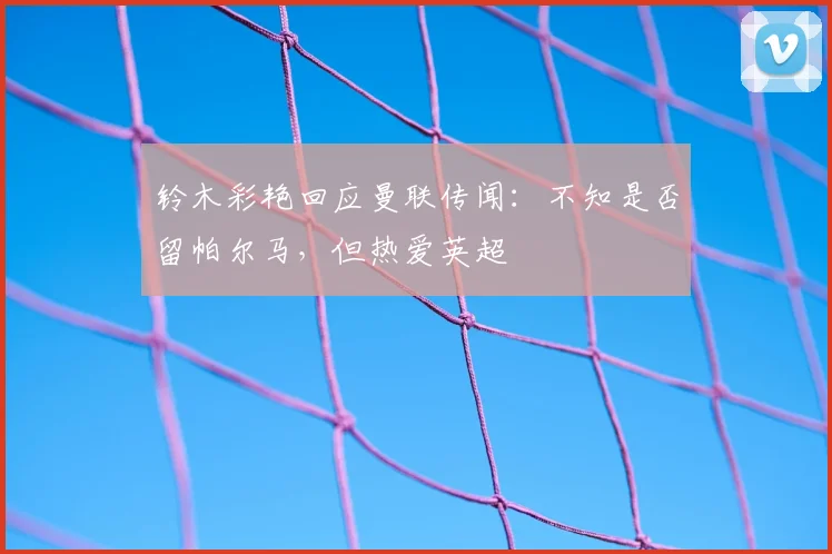 铃木彩艳回应曼联传闻：不知是否留帕尔马，但热爱英超