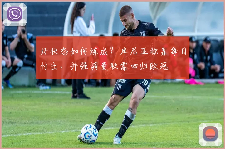 好状态如何炼成?库尼亚称靠每日付出,并强调曼联需回归欧冠
