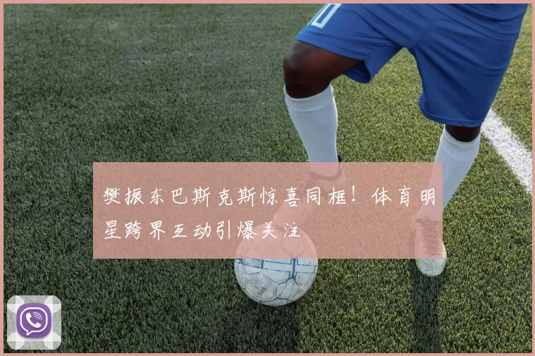 樊振东巴斯克斯惊喜同框！体育明星跨界互动引爆关注