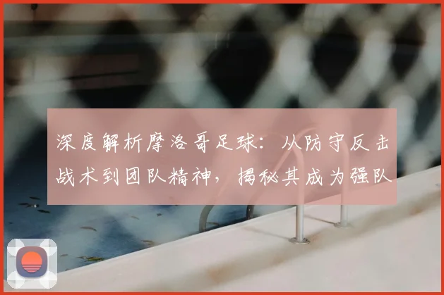深度解析摩洛哥足球:从防守反击战术到团队精神,揭秘其成为强队克星的秘诀