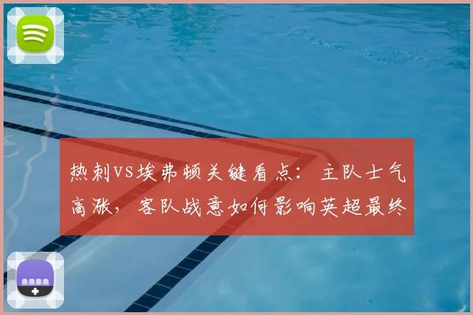 热刺vs埃弗顿关键看点：主队士气高涨，客队战意如何影响英超最终结局？