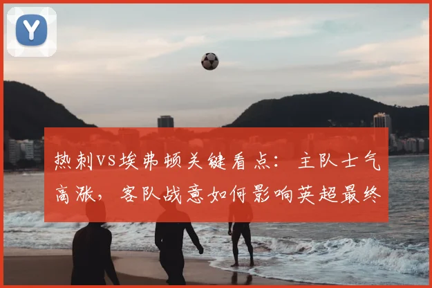 热刺vs埃弗顿关键看点：主队士气高涨，客队战意如何影响英超最终结局？