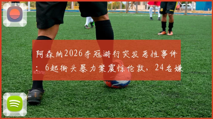 阿森纳2026夺冠游行突发恶性事件:6起街头暴力案震惊伦敦,24名嫌疑人被警方逮捕并指控