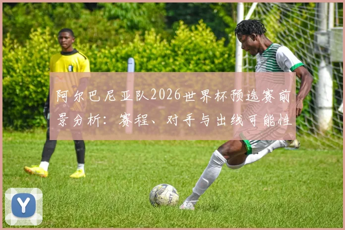 阿尔巴尼亚队2026世界杯预选赛前景分析:赛程、对手与出线可能性全解读
