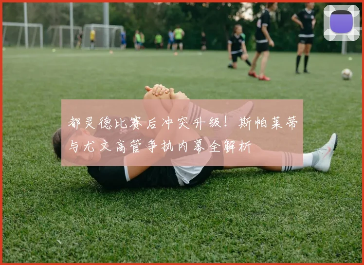 都灵德比赛后冲突升级!斯帕莱蒂与尤文高管争执内幕全解析